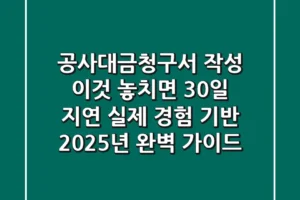 “공사대금청구서 작성, 이것 놓치면 30일 지연” 실제 경험 기반 2025년 완벽 가이드